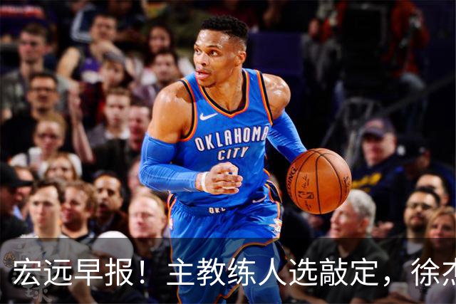 宏远早报！主教练人选敲定，徐杰接受姚明邀请，宏远外援好消息！