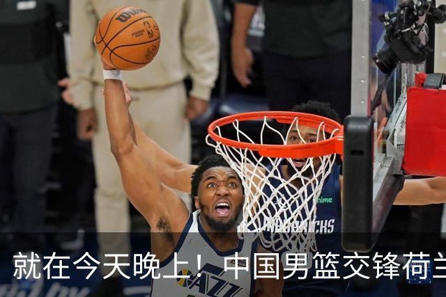 就在今天晚上！中国男篮交锋荷兰！3个好消息+1个噩耗，杨瀚森正式归回