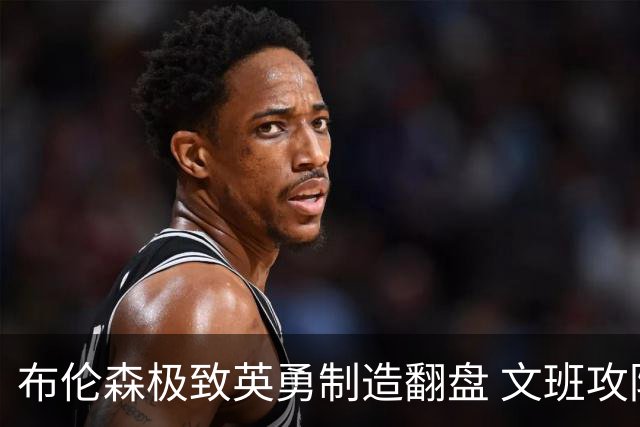 布伦森极致英勇制造翻盘 文班攻防都受挫软肋暴露