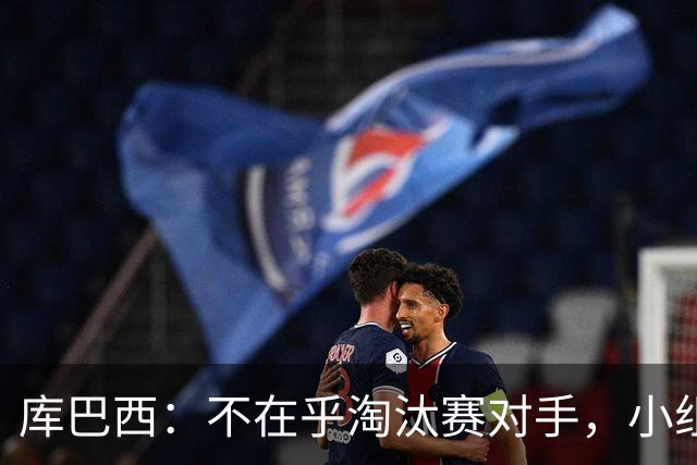 库巴西：不在乎淘汰赛对手，小组第一已达成目标，我们是低开高走