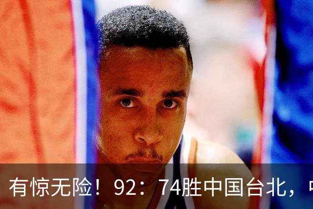 有惊无险！92：74胜中国台北，中国男篮晋级世预赛第二阶段