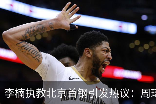李楠执教北京首钢引发热议：周琦赵睿曾联手失误让他从国家队下课