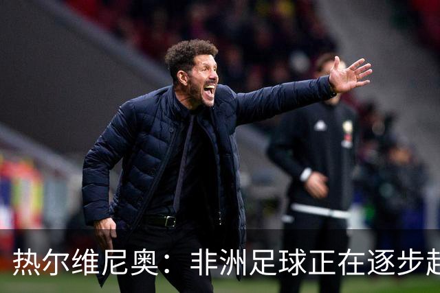 热尔维尼奥：非洲足球正在逐步赶上欧洲，我和温格的关系没有问题