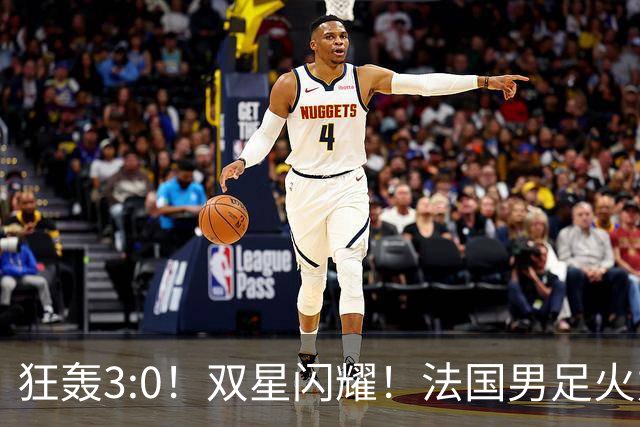 狂轰3:0！双星闪耀！法国男足火力猛，姆巴佩和登贝莱把对手打崩盘