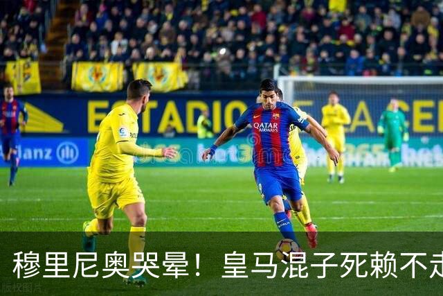 穆里尼奥哭晕！皇马混子死赖不走！伯纳乌上亿引援直接卡住