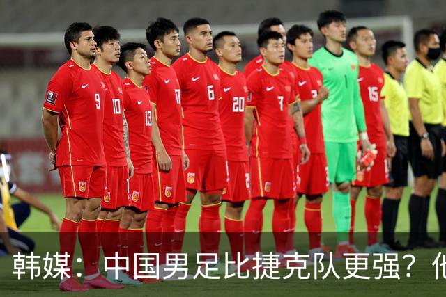 韩媒：中国男足比捷克队更强？他们在这种对抗下恐怕完全不适应